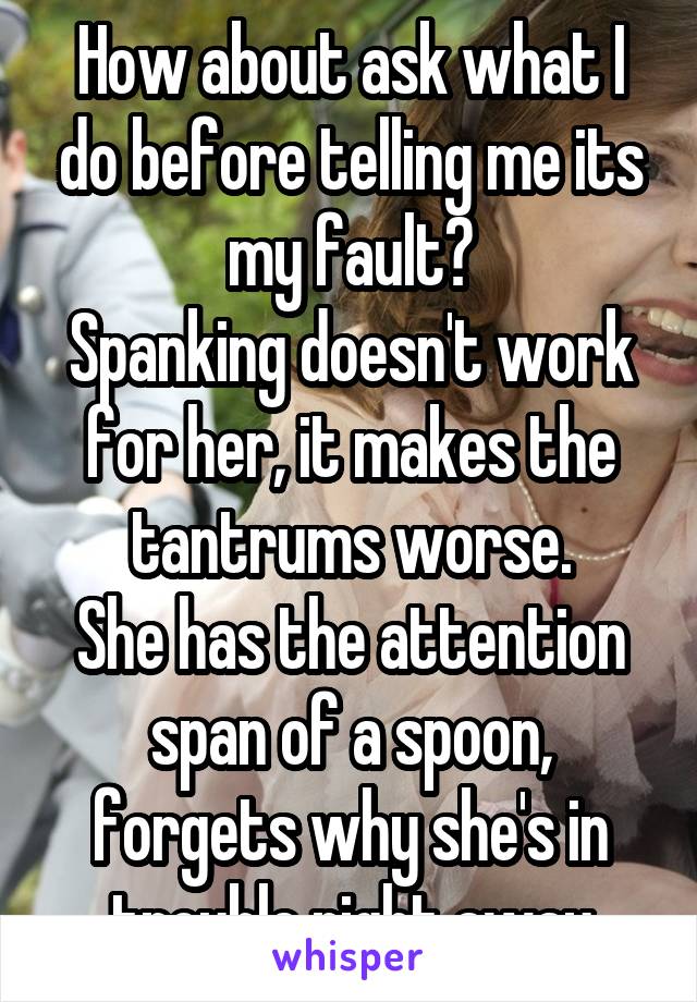 How about ask what I do before telling me its my fault?
Spanking doesn't work for her, it makes the tantrums worse.
She has the attention span of a spoon, forgets why she's in trouble right away