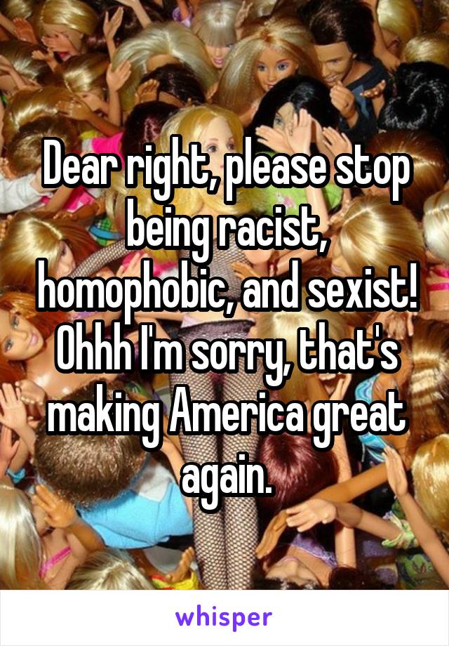 Dear right, please stop being racist, homophobic, and sexist! Ohhh I'm sorry, that's making America great again.