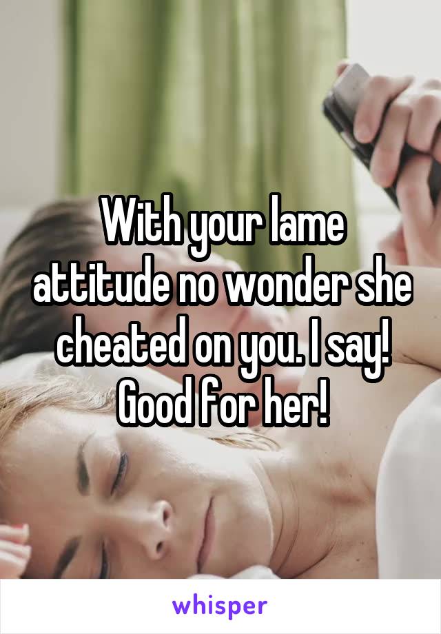 With your lame attitude no wonder she cheated on you. I say! Good for her!