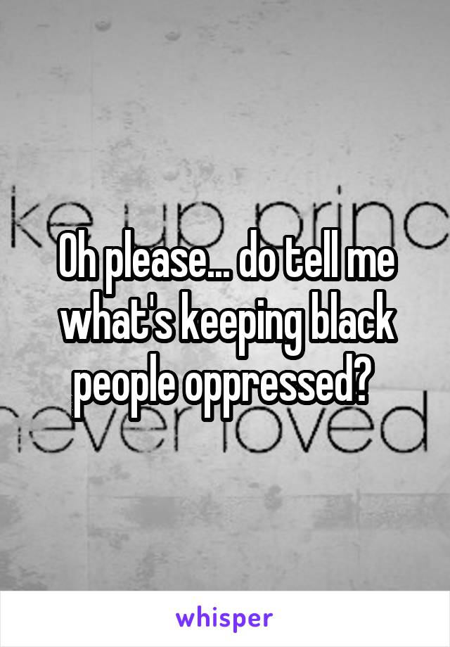 Oh please... do tell me what's keeping black people oppressed? 