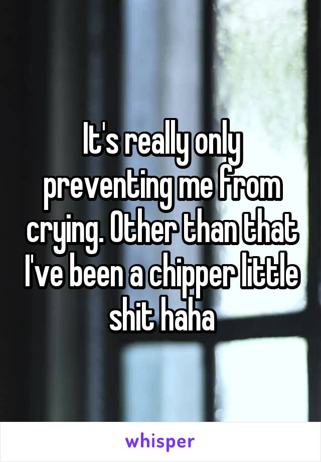 It's really only preventing me from crying. Other than that I've been a chipper little shit haha