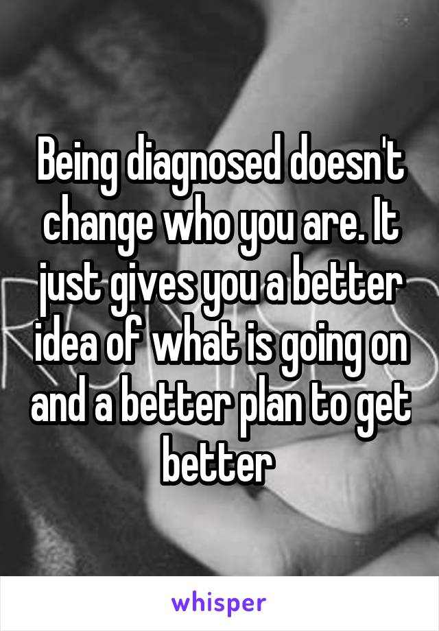 Being diagnosed doesn't change who you are. It just gives you a better idea of what is going on and a better plan to get better 