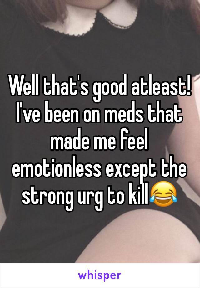 Well that's good atleast! I've been on meds that made me feel emotionless except the strong urg to kill😂 
