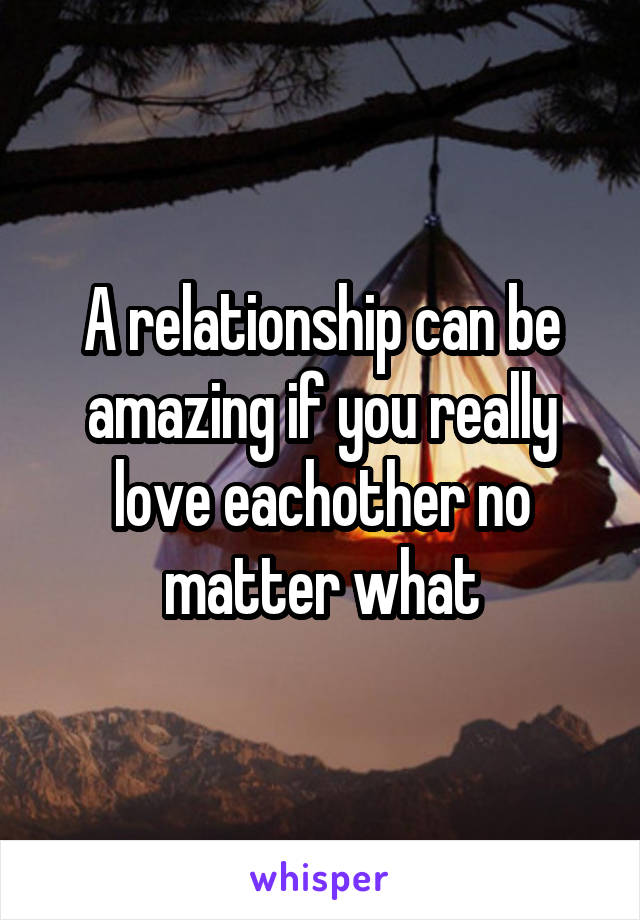 A relationship can be amazing if you really love eachother no matter what