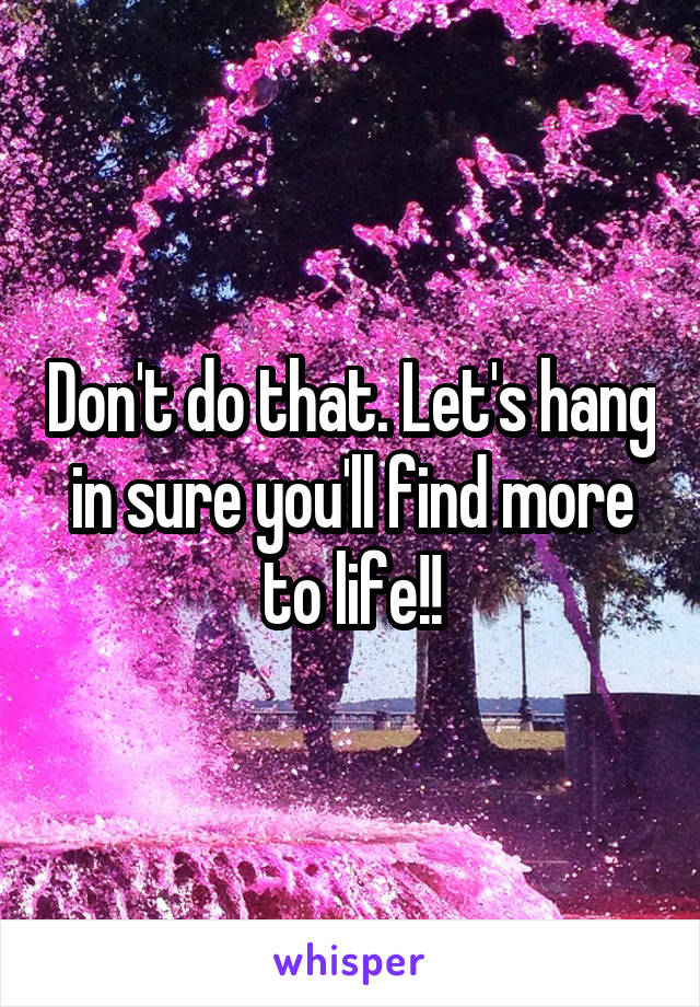 Don't do that. Let's hang in sure you'll find more to life!!