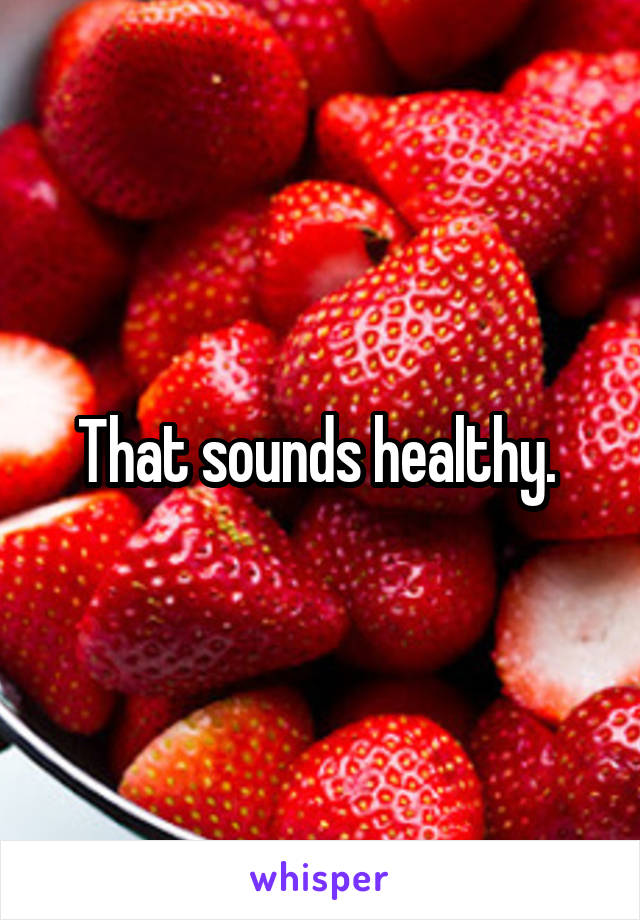 That sounds healthy. 