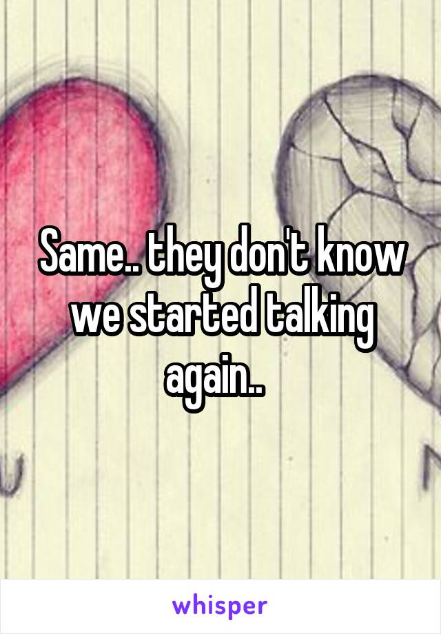 Same.. they don't know we started talking again..  