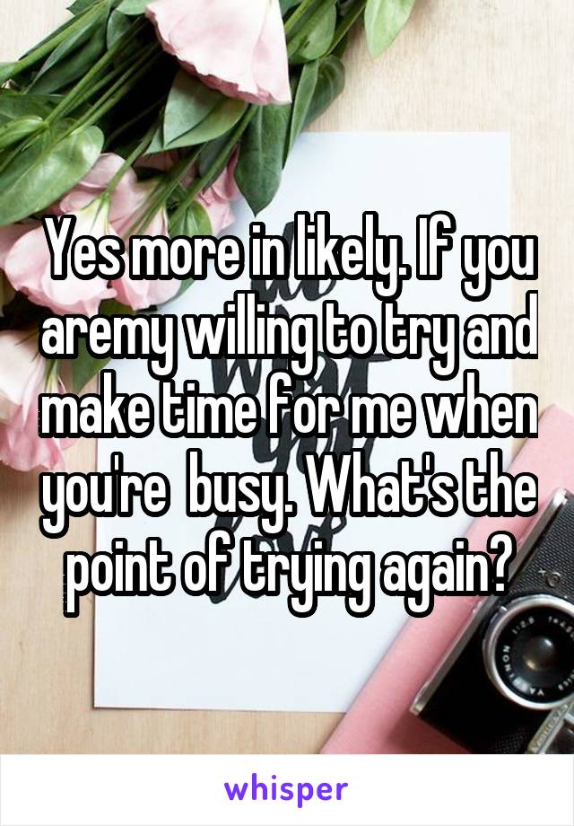 Yes more in likely. If you aremy willing to try and make time for me when you're  busy. What's the point of trying again?