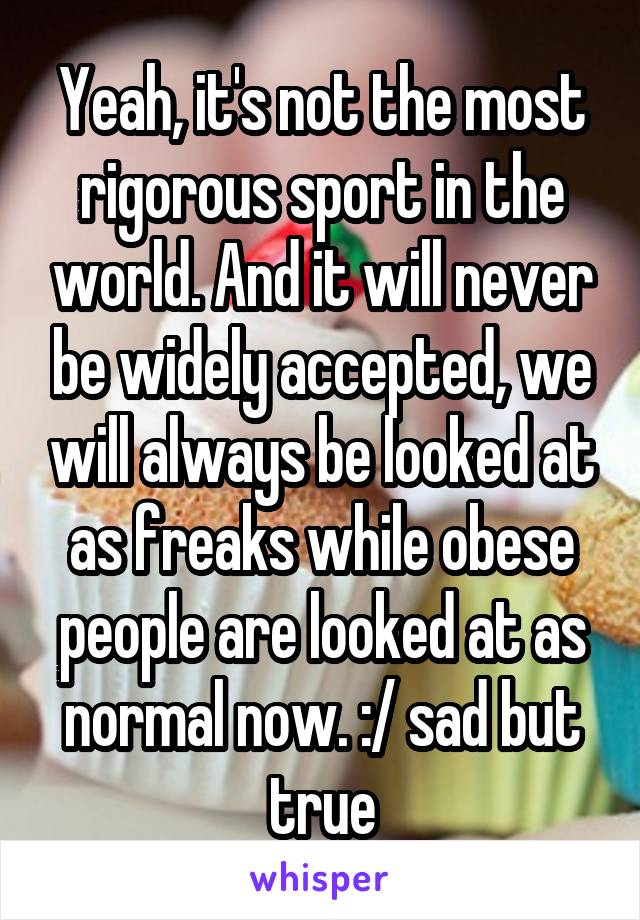 Yeah, it's not the most rigorous sport in the world. And it will never be widely accepted, we will always be looked at as freaks while obese people are looked at as normal now. :/ sad but true