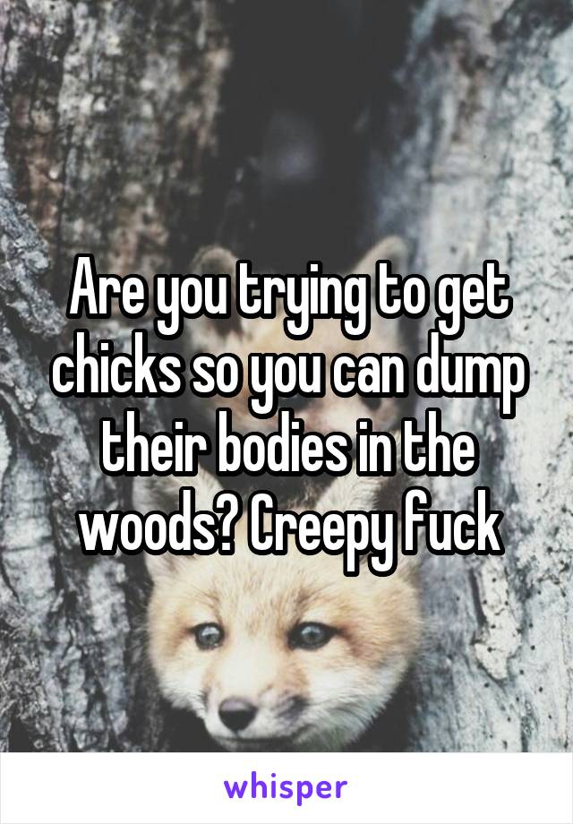Are you trying to get chicks so you can dump their bodies in the woods? Creepy fuck