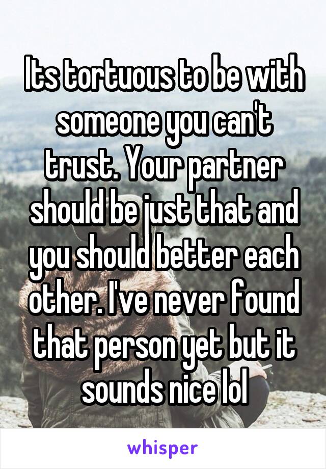 Its tortuous to be with someone you can't trust. Your partner should be just that and you should better each other. I've never found that person yet but it sounds nice lol