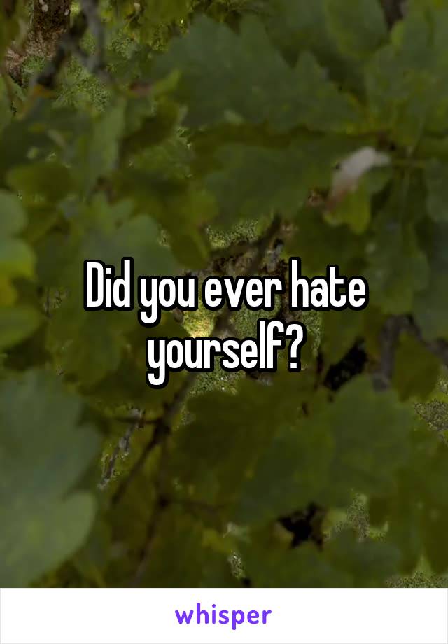 Did you ever hate yourself?