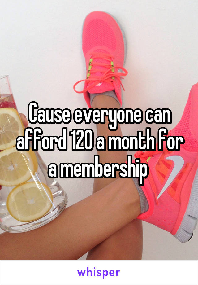 Cause everyone can afford 120 a month for a membership 
