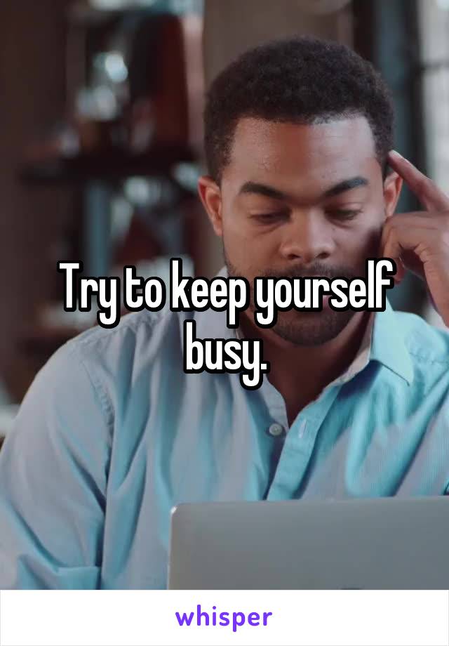 Try to keep yourself busy.