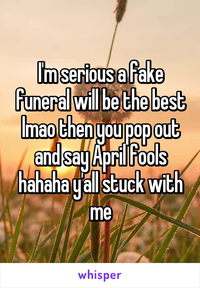 I'm serious a fake funeral will be the best lmao then you pop out and say April fools hahaha y'all stuck with me