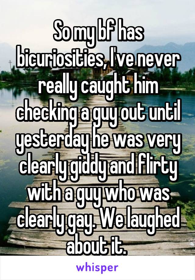 So my bf has bicuriosities, I've never really caught him checking a guy out until yesterday he was very clearly giddy and flirty with a guy who was clearly gay. We laughed about it. 