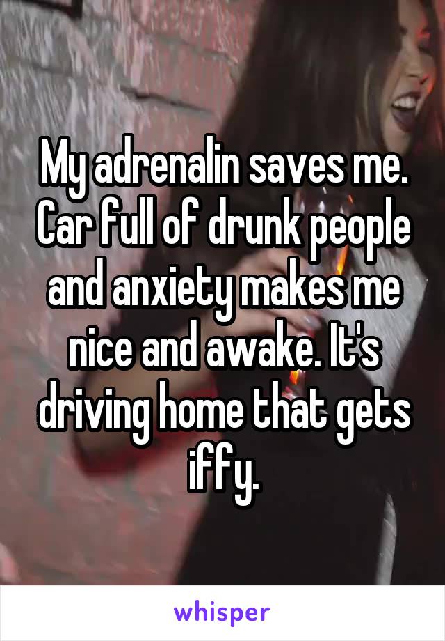 My adrenalin saves me. Car full of drunk people and anxiety makes me nice and awake. It's driving home that gets iffy.