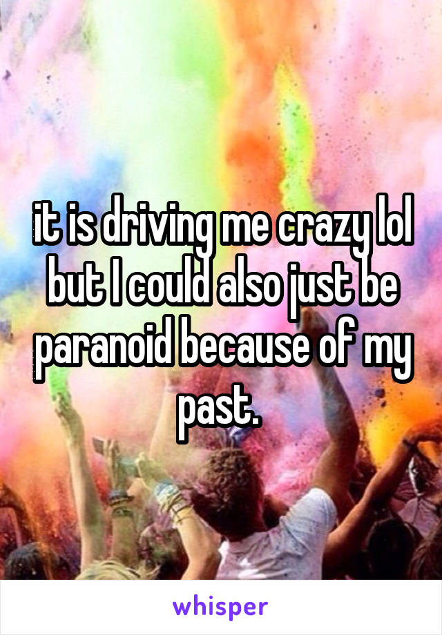 it is driving me crazy lol but I could also just be paranoid because of my past. 