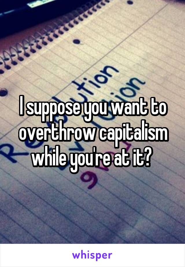 I suppose you want to overthrow capitalism while you're at it? 