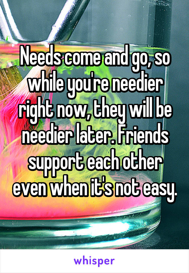 Needs come and go, so while you're needier right now, they will be needier later. Friends support each other even when it's not easy. 