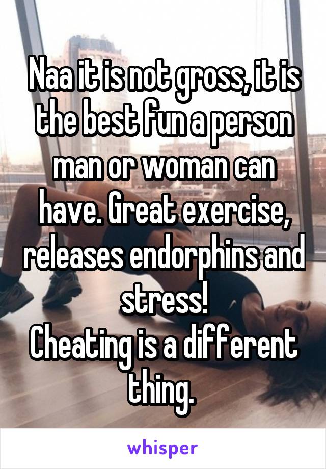 Naa it is not gross, it is the best fun a person man or woman can have. Great exercise, releases endorphins and stress!
Cheating is a different thing. 