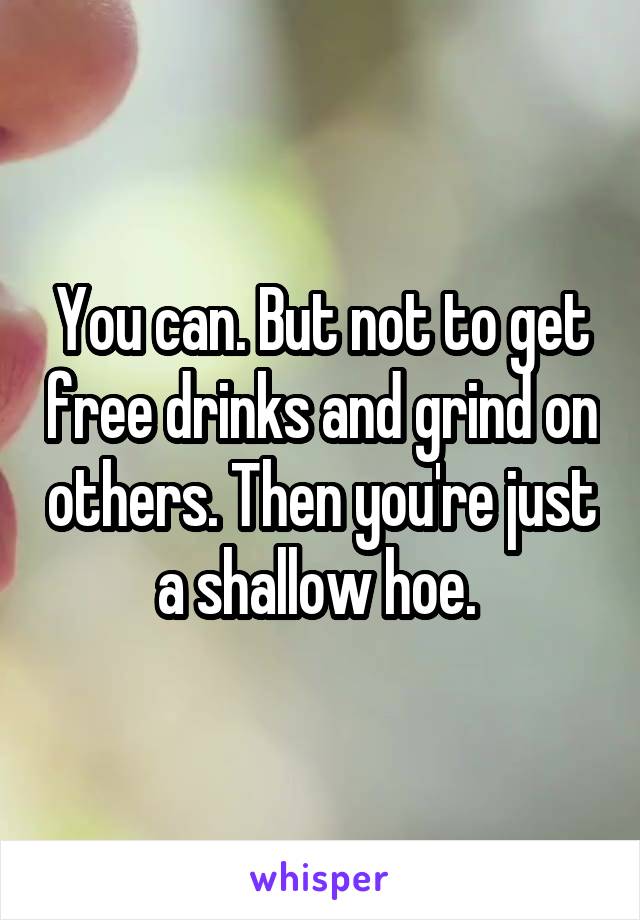 You can. But not to get free drinks and grind on others. Then you're just a shallow hoe. 