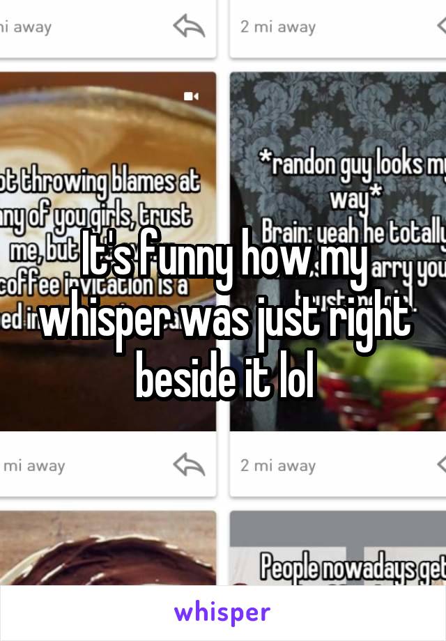 It's funny how my whisper was just right beside it lol