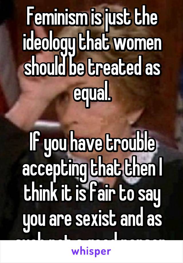 Feminism is just the ideology that women should be treated as equal.

If you have trouble accepting that then I think it is fair to say you are sexist and as such not a good person.