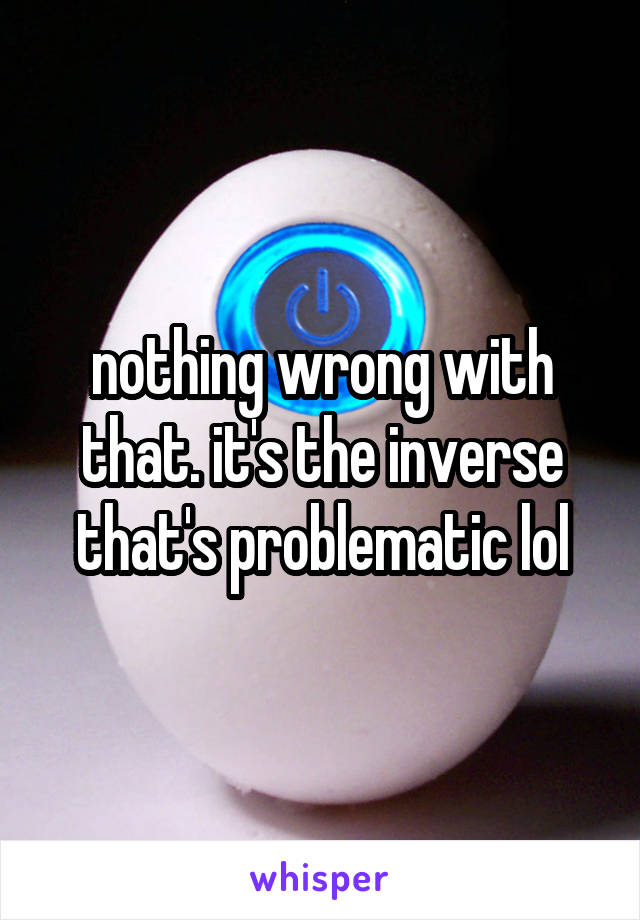 nothing wrong with that. it's the inverse that's problematic lol