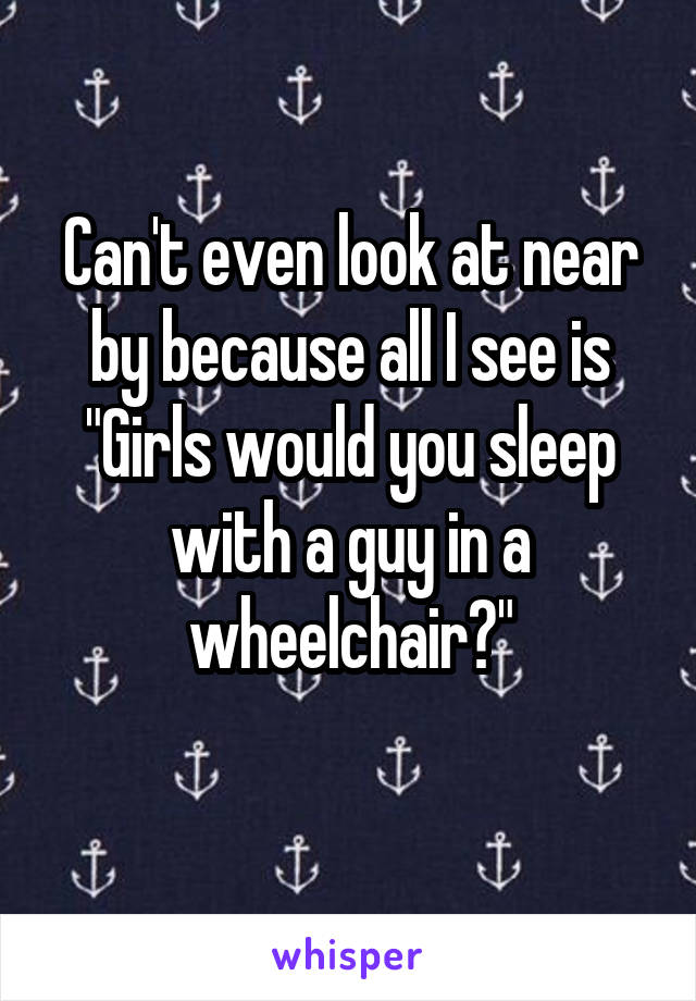 Can't even look at near by because all I see is "Girls would you sleep with a guy in a wheelchair?"
