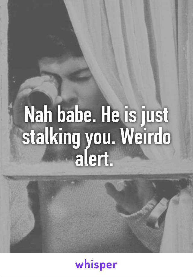 Nah babe. He is just stalking you. Weirdo alert. 