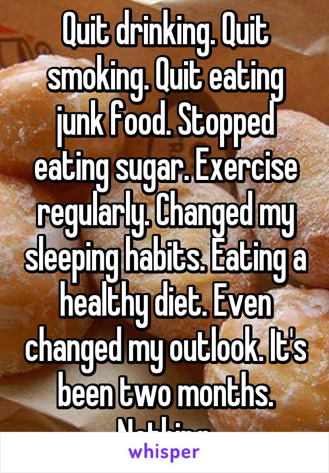 Quit drinking. Quit smoking. Quit eating junk food. Stopped eating sugar. Exercise regularly. Changed my sleeping habits. Eating a healthy diet. Even changed my outlook. It's been two months. Nothing.