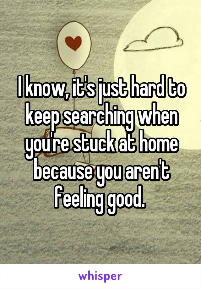 I know, it's just hard to keep searching when you're stuck at home because you aren't feeling good. 