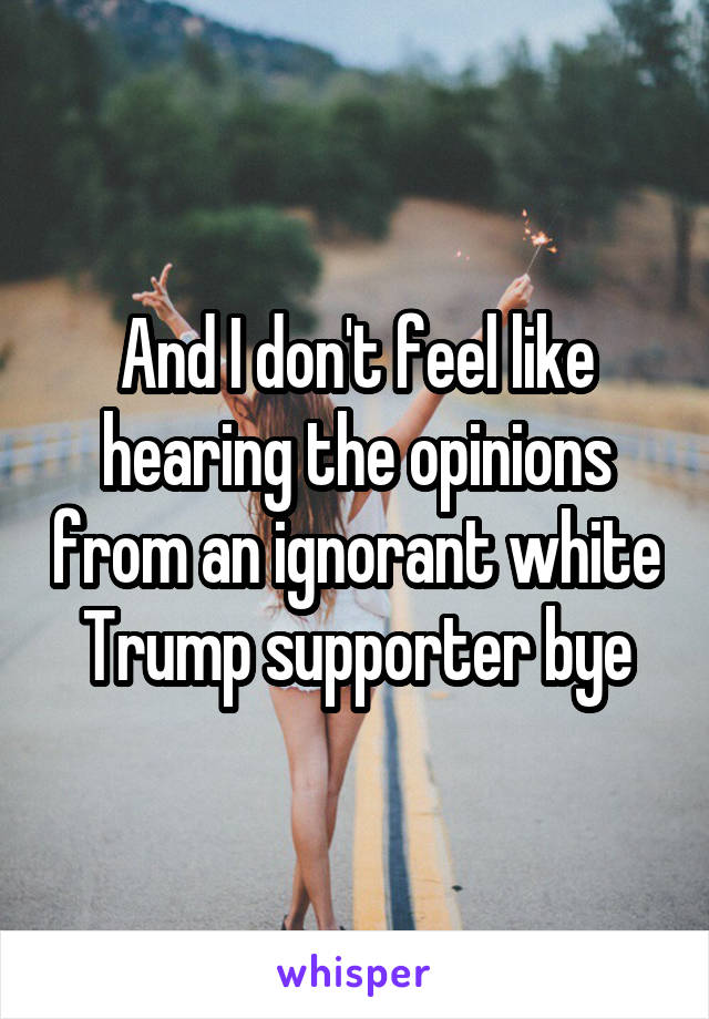 And I don't feel like hearing the opinions from an ignorant white Trump supporter bye