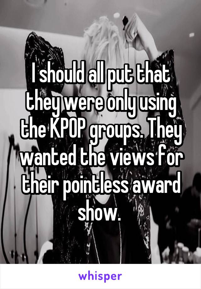 I should all put that they were only using the KPOP groups. They wanted the views for their pointless award show. 