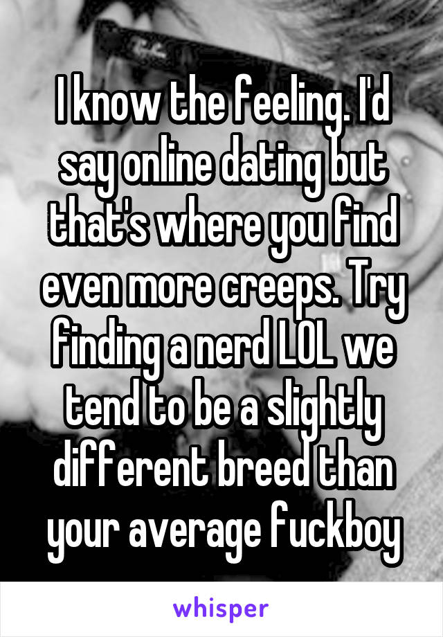 I know the feeling. I'd say online dating but that's where you find even more creeps. Try finding a nerd LOL we tend to be a slightly different breed than your average fuckboy