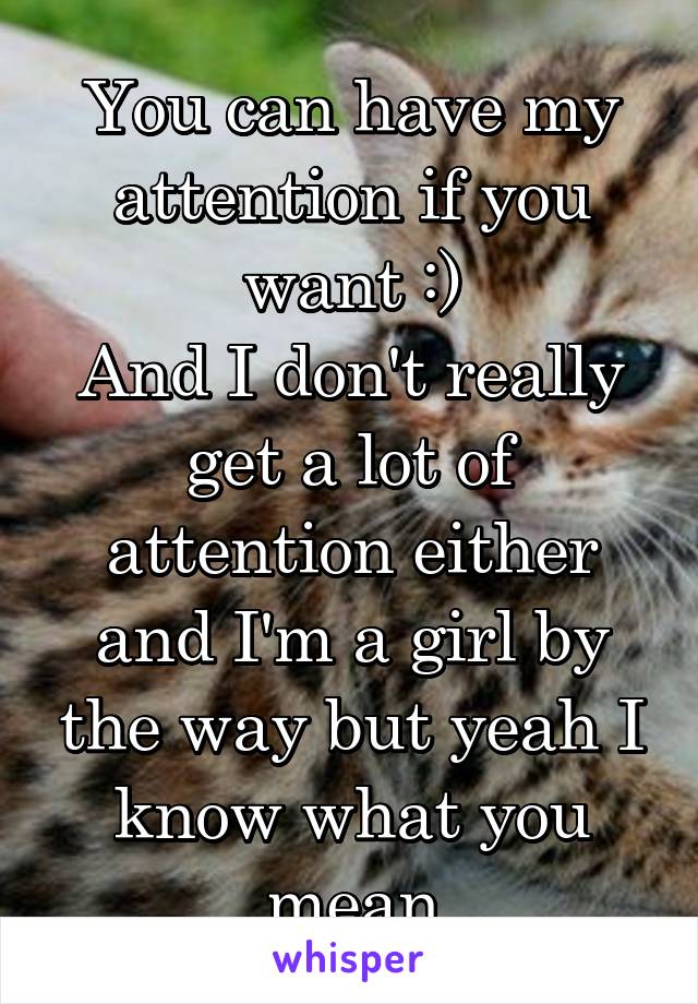 You can have my attention if you want :)
And I don't really get a lot of attention either and I'm a girl by the way but yeah I know what you mean