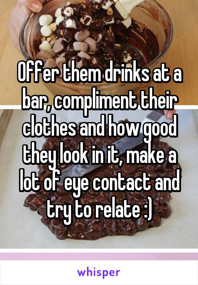 Offer them drinks at a bar, compliment their clothes and how good they look in it, make a lot of eye contact and try to relate :)