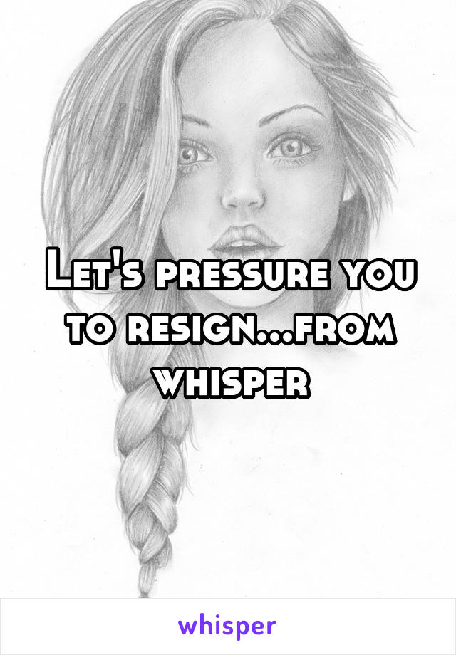 Let's pressure you to resign...from whisper