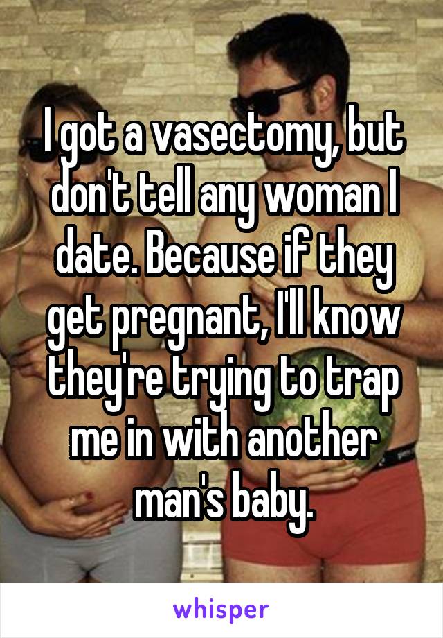 I got a vasectomy, but don't tell any woman I date. Because if they get pregnant, I'll know they're trying to trap me in with another man's baby.