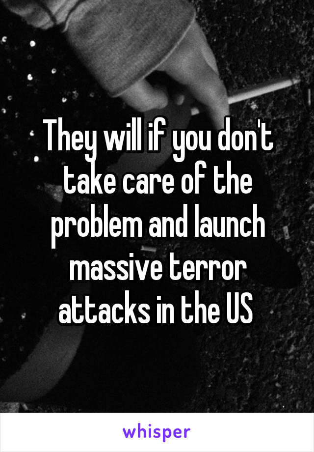 They will if you don't take care of the problem and launch massive terror attacks in the US 