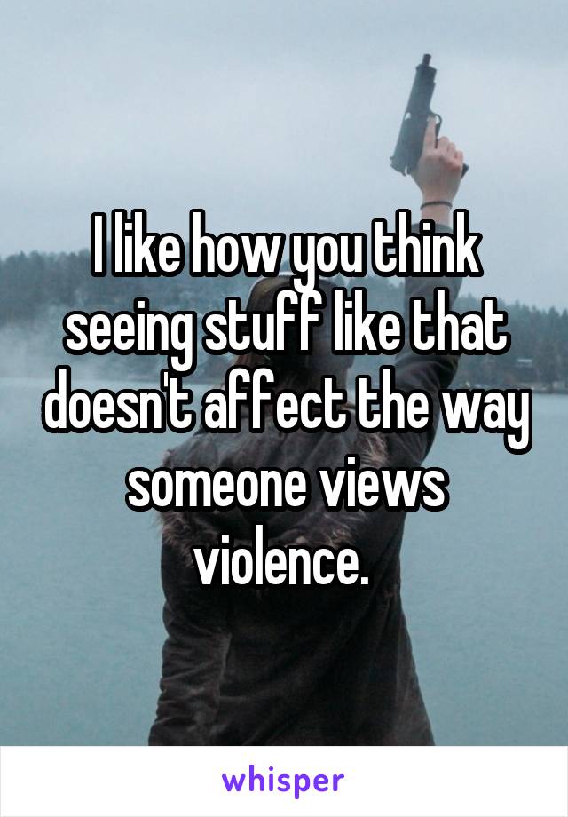 I like how you think seeing stuff like that doesn't affect the way someone views violence. 