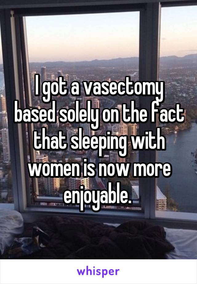 I got a vasectomy based solely on the fact that sleeping with women is now more enjoyable. 