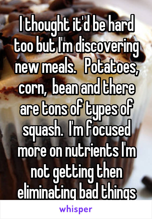 I thought it'd be hard too but I'm discovering new meals.   Potatoes, corn,  bean and there are tons of types of squash.  I'm focused more on nutrients I'm not getting then eliminating bad things