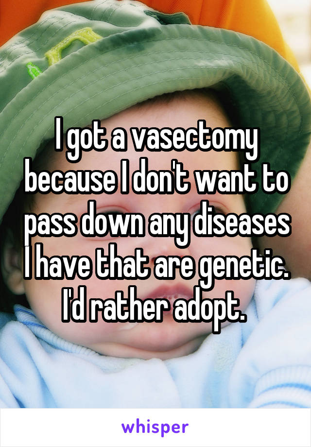 I got a vasectomy because I don't want to pass down any diseases I have that are genetic. I'd rather adopt. 