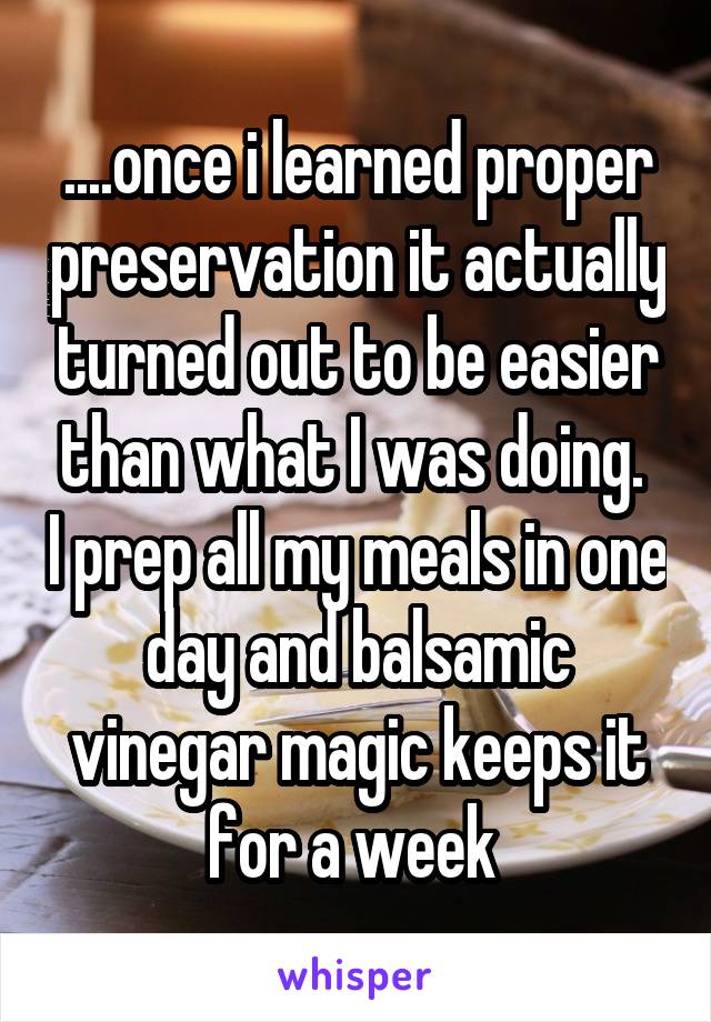 ....once i learned proper preservation it actually turned out to be easier than what I was doing.  I prep all my meals in one day and balsamic vinegar magic keeps it for a week 