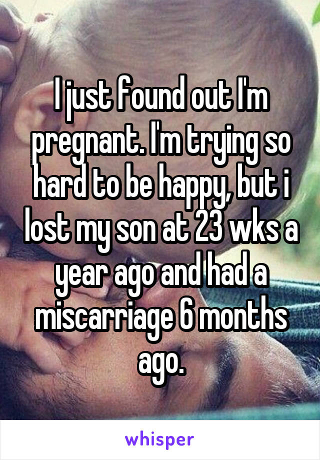 I just found out I'm pregnant. I'm trying so hard to be happy, but i lost my son at 23 wks a year ago and had a miscarriage 6 months ago.