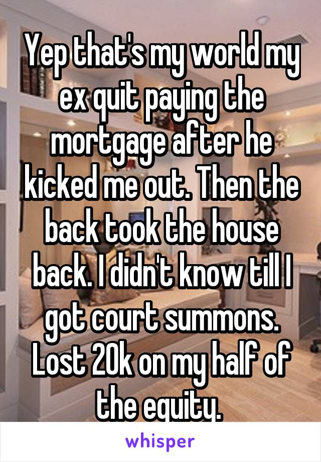 Yep that's my world my ex quit paying the mortgage after he kicked me out. Then the back took the house back. I didn't know till I got court summons. Lost 20k on my half of the equity. 