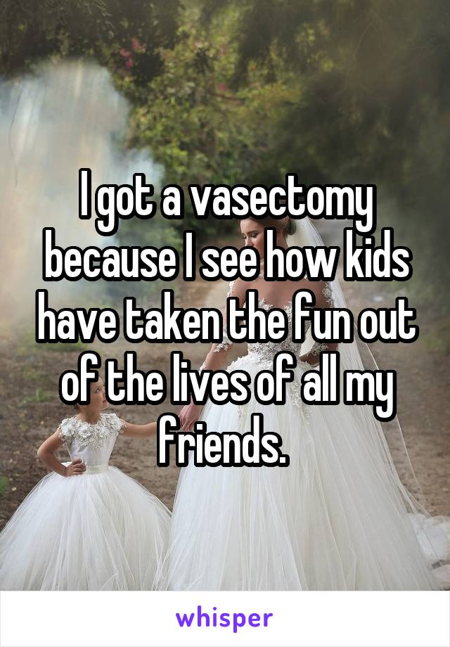 I got a vasectomy because I see how kids have taken the fun out of the lives of all my friends. 