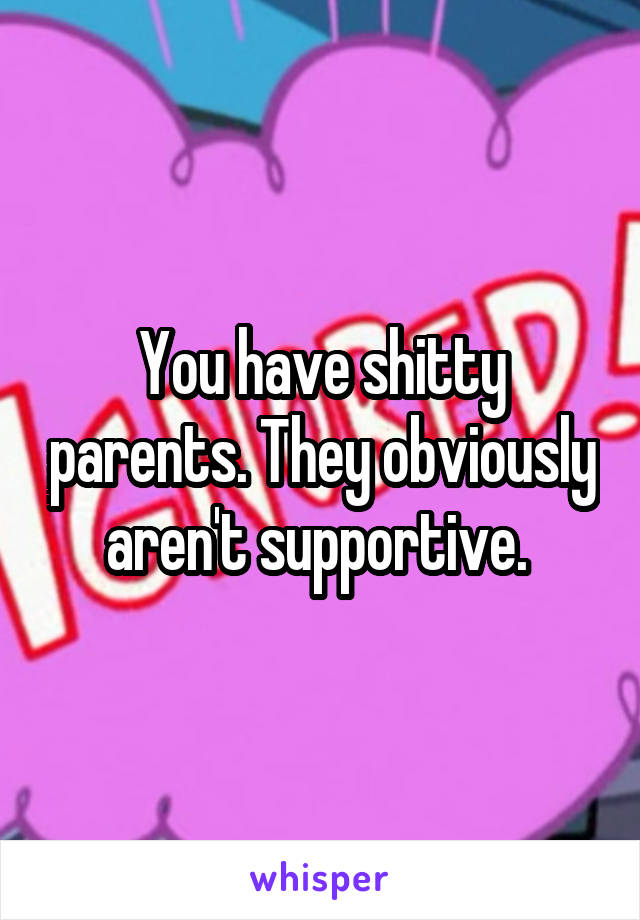 You have shitty parents. They obviously aren't supportive. 